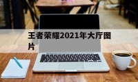 王者荣耀2021年大厅图片（王者图片2021新图片）