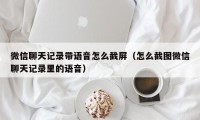 微信聊天记录带语音怎么截屏（怎么截图微信聊天记录里的语音）