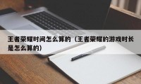 王者荣耀时间怎么算的（王者荣耀的游戏时长是怎么算的）