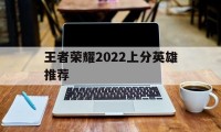 王者荣耀2022上分英雄推荐（王者最好上分的英雄2020）