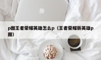 p图王者荣耀英雄怎么p（王者荣耀新英雄p图）