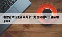 电信宽带玩王者荣耀卡（电信网络玩王者荣耀卡顿）