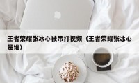 王者荣耀张冰心被吊打视频（王者荣耀张冰心是谁）