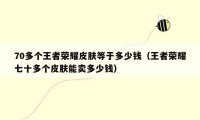 70多个王者荣耀皮肤等于多少钱（王者荣耀七十多个皮肤能卖多少钱）