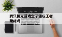 腾讯极光游戏盒子能玩王者荣耀吗（腾讯极光盒子可以玩游戏）