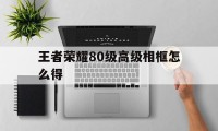 王者荣耀80级高级相框怎么得（王者荣耀相框怎么获得）