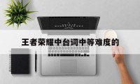 王者荣耀中台词中等难度的（为什么王者荣耀台词很尴尬）