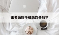 王者荣耀手机版刘备教学（刘备 教学）