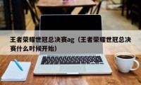 王者荣耀世冠总决赛ag（王者荣耀世冠总决赛什么时候开始）