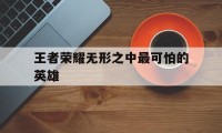 王者荣耀无形之中最可怕的英雄（王者最无用的英雄）