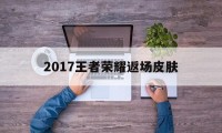 2017王者荣耀返场皮肤（王者荣耀本次返场皮肤）