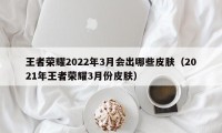 王者荣耀2022年3月会出哪些皮肤（2021年王者荣耀3月份皮肤）