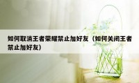 如何取消王者荣耀禁止加好友（如何关闭王者禁止加好友）