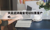 大众点评商家可以拉黑客户吗（大众点评拉黑对方能看到）