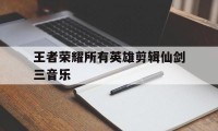 王者荣耀所有英雄剪辑仙剑三音乐（王者荣耀剑仙歌单）