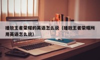 播放王者荣耀的英语怎么说（播放王者荣耀所用英语怎么说）