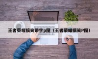 王者荣耀搞笑带字p图（王者荣耀搞笑P图）