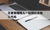 王者荣耀路人一起排位会加人气吗（王者和好友组队加人气吗）