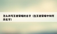 怎么改写王者荣耀的名字（在王者荣耀中如何改名字）