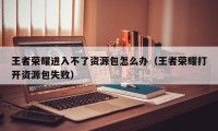 王者荣耀进入不了资源包怎么办（王者荣耀打开资源包失败）