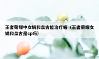 王者荣耀中女娲和盘古能治疗嘛（王者荣耀女娲和盘古是cp吗）