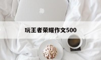 玩王者荣耀作文500（玩王者荣耀作文1000字）