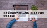 王者荣耀退游了会封qq号吗（玩王者登的号在能不能退）