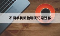 不同手机微信聊天记录迁移（不同手机怎么迁移微信聊天记录）