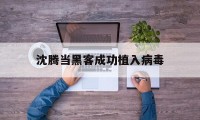 沈腾当黑客成功植入病毒（黑客植入病毒后会怎样）