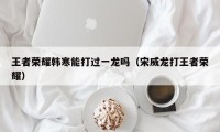 王者荣耀韩寒能打过一龙吗（宋威龙打王者荣耀）