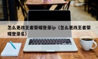 怎么更改王者荣耀登录ip（怎么更改王者荣耀登录名）