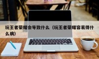 玩王者荣耀会导致什么（玩王者荣耀容易得什么病）