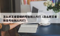 怎么把王者荣耀的号给别人代打（怎么把王者微信号给别人代打）