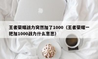 王者荣耀战力突然加了1000（王者荣耀一把加1000战力什么意思）