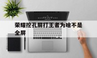 荣耀挖孔屏打王者为啥不是全屏（全面屏不适合打王者）