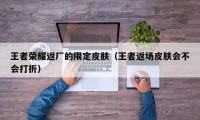 王者荣耀返厂的限定皮肤（王者返场皮肤会不会打折）