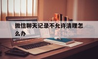 微信聊天记录不允许清理怎么办（微信设置不清理聊天记录）