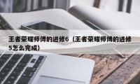 王者荣耀师傅的进修6（王者荣耀师傅的进修5怎么完成）