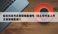 能在抖音开王者荣耀直播吗（怎么在抖音上开王者荣耀直播?）