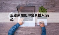 王者荣耀能绑定其他人qq吗（王者怎样用其他人的登录）