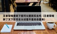 王者荣耀重新下载可以重新实名吗（王者荣耀删了又下载实名认证是不是也会重来）