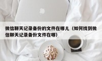 微信聊天记录备份的文件在哪儿（如何找到微信聊天记录备份文件在哪）