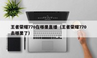 王者荣耀770在哪里直播（王者荣耀770去哪里了）