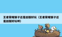 王者荣耀猴子还是旧版好玩（王者荣耀猴子还是旧版好玩啊）