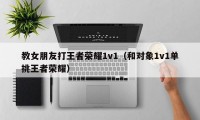 教女朋友打王者荣耀1v1（和对象1v1单挑王者荣耀）