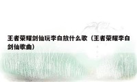 王者荣耀剑仙玩李白放什么歌（王者荣耀李白剑仙歌曲）