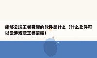 能够云玩王者荣耀的软件是什么（什么软件可以云游戏玩王者荣耀）