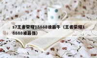 s7王者荣耀18888谁最牛（王者荣耀18888谁最强）