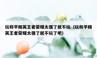 玩和平精英王者荣耀太强了就不玩（玩和平精英王者荣耀太强了就不玩了吧）