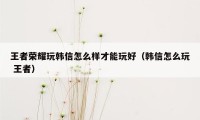 王者荣耀玩韩信怎么样才能玩好（韩信怎么玩 王者）